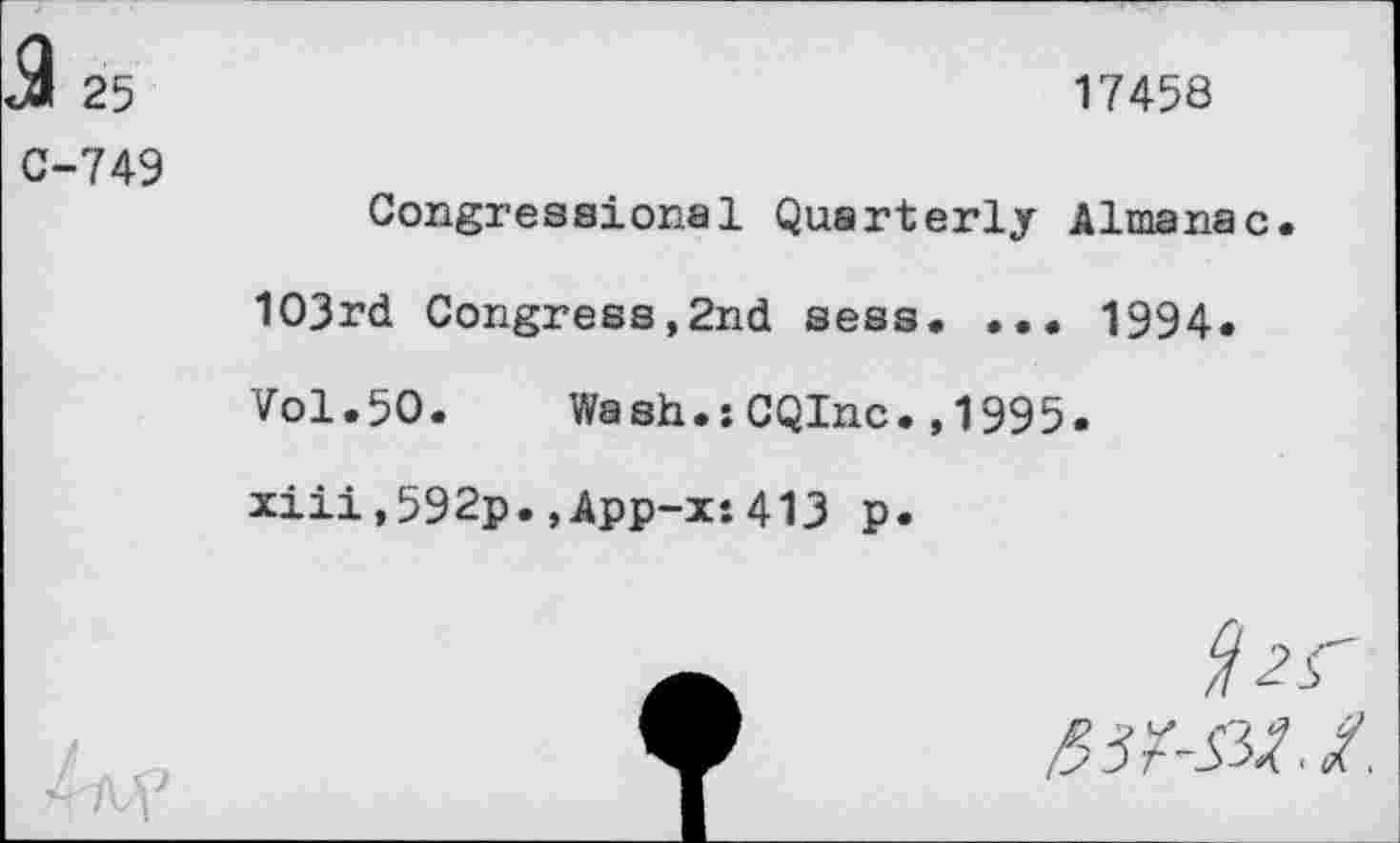 ﻿<9 25
C-749
17458
Congressional Quarterly Almanac.
103rd Congress,2nd sess. ... 1994.
Vol.50.	Wash.sCQInc.,1995.
xiii,592p.,App-x:413 p.
/3 3r~S3>% < $.